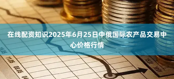 在线配资知识2025年6月25日中俄国际农产品交易中心价格行情